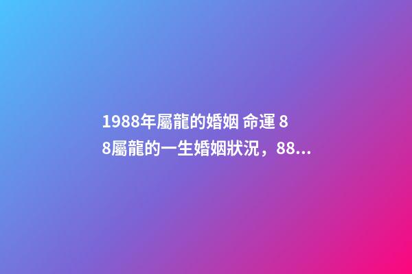 1988年屬龍的婚姻 命運 88屬龍的一生婚姻狀況，88年屬龍人33歲后命運